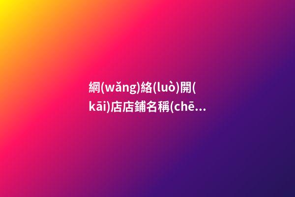 網(wǎng)絡(luò)開(kāi)店店鋪名稱(chēng) 好聽(tīng)的網(wǎng)店店鋪名字-名學(xué)網(wǎng)
